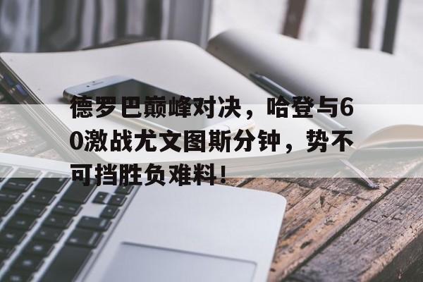 九游会-包含德罗巴巅峰对决，哈登与60激战尤文图斯分钟，势不可挡胜负难料！的词条